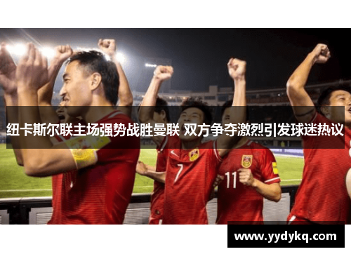 纽卡斯尔联主场强势战胜曼联 双方争夺激烈引发球迷热议