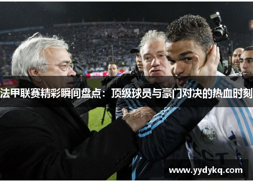 法甲联赛精彩瞬间盘点：顶级球员与豪门对决的热血时刻