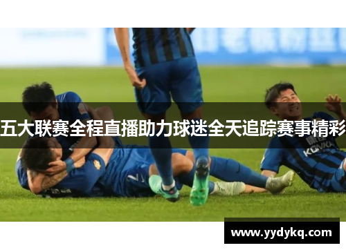 五大联赛全程直播助力球迷全天追踪赛事精彩
