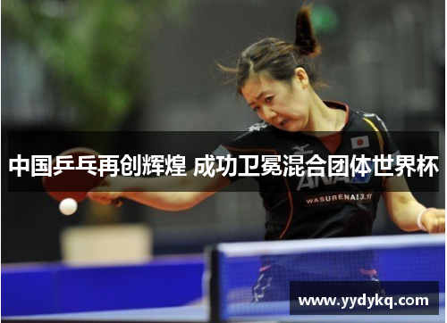 中国乒乓再创辉煌 成功卫冕混合团体世界杯