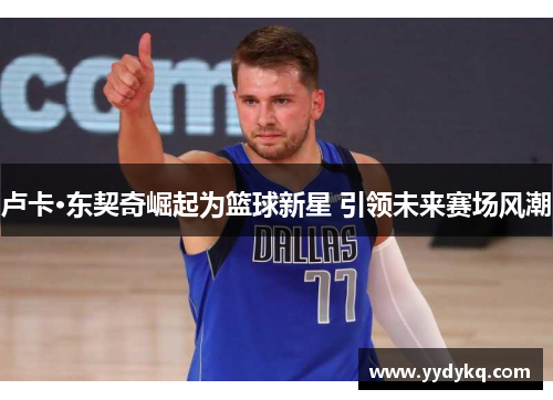 卢卡·东契奇崛起为篮球新星 引领未来赛场风潮