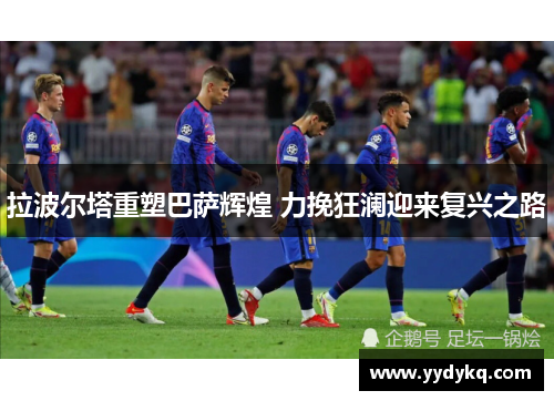 拉波尔塔重塑巴萨辉煌 力挽狂澜迎来复兴之路