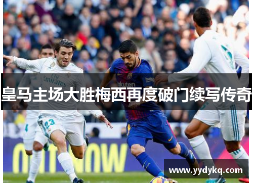 皇马主场大胜梅西再度破门续写传奇