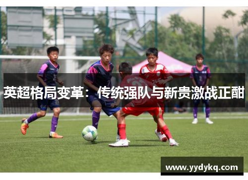 英超格局变革：传统强队与新贵激战正酣